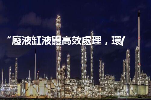 “廢液缸液體高效處理，環(huán)保新篇章開啟！”